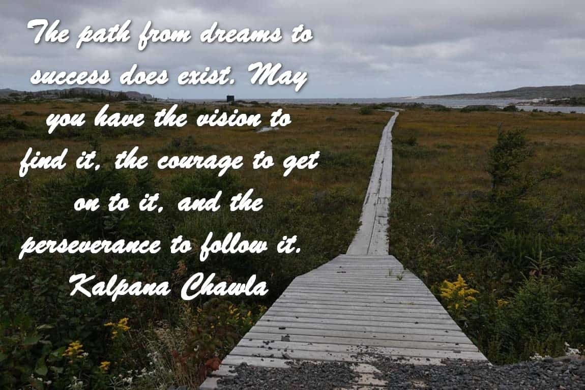 The path from dreams to success does exist. May you have the vision to find it, the courage to get on to it, and the perseverance to follow it. Kalpana Chawla
